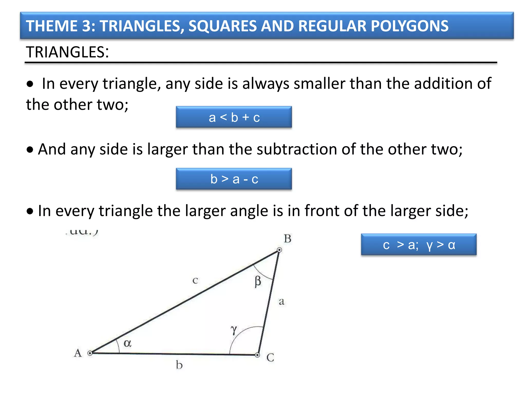 THEME 3: TRIANGLES, SQUARES AND REGULAR POLYGONS
TRIANGLES:
  In every triangle, any side is always smaller than the addition of
the other two;
                           a<b+c

 And any side is larger than the subtraction of the other two;
                           b>a-c

 In every triangle the larger angle is in front of the larger side;
                                                     c > a; γ > α
 
