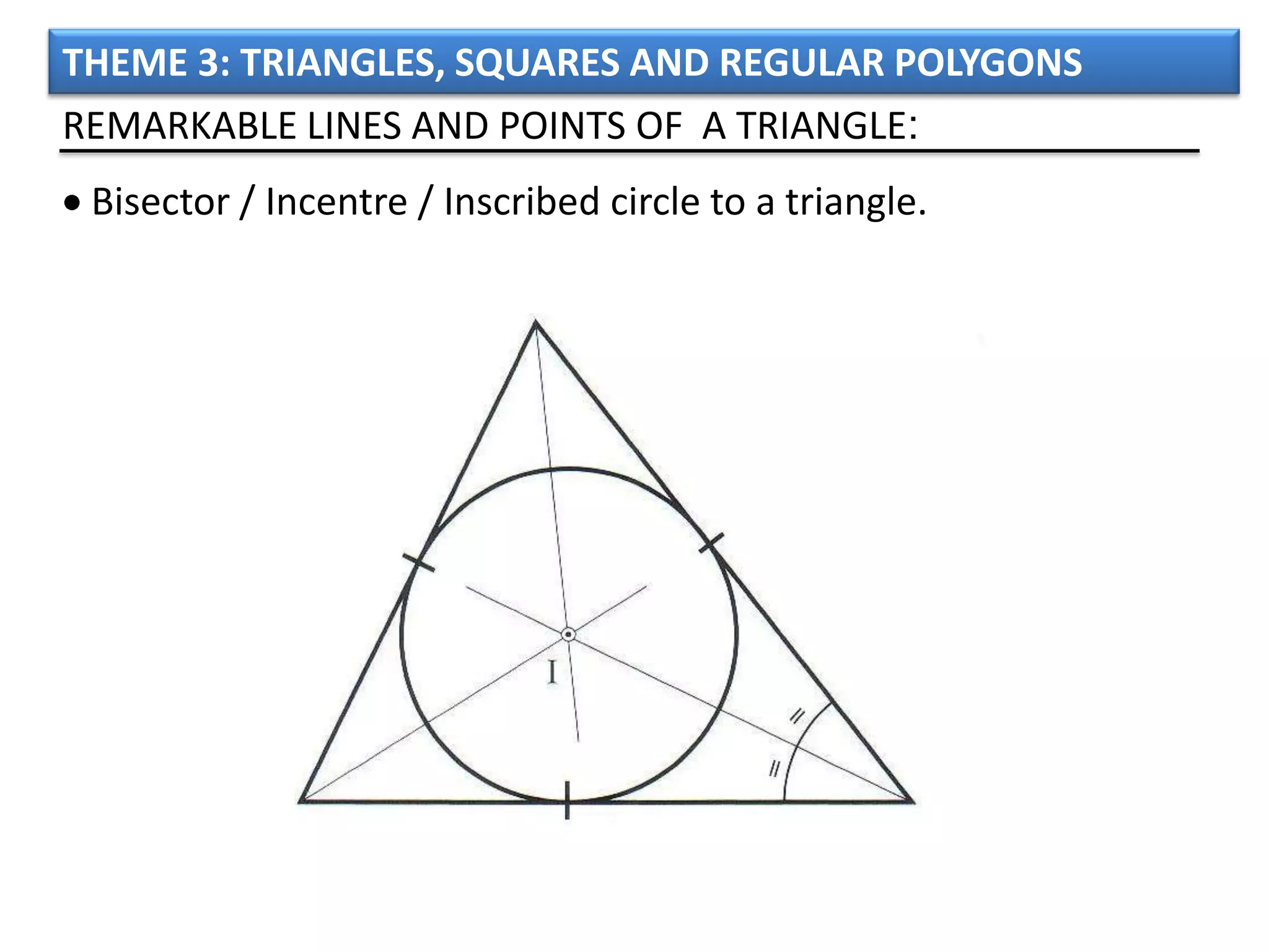 THEME 3: TRIANGLES, SQUARES AND REGULAR POLYGONS
REMARKABLE LINES AND POINTS OF A TRIANGLE:
 Bisector / Incentre / Inscribed circle to a triangle.
 