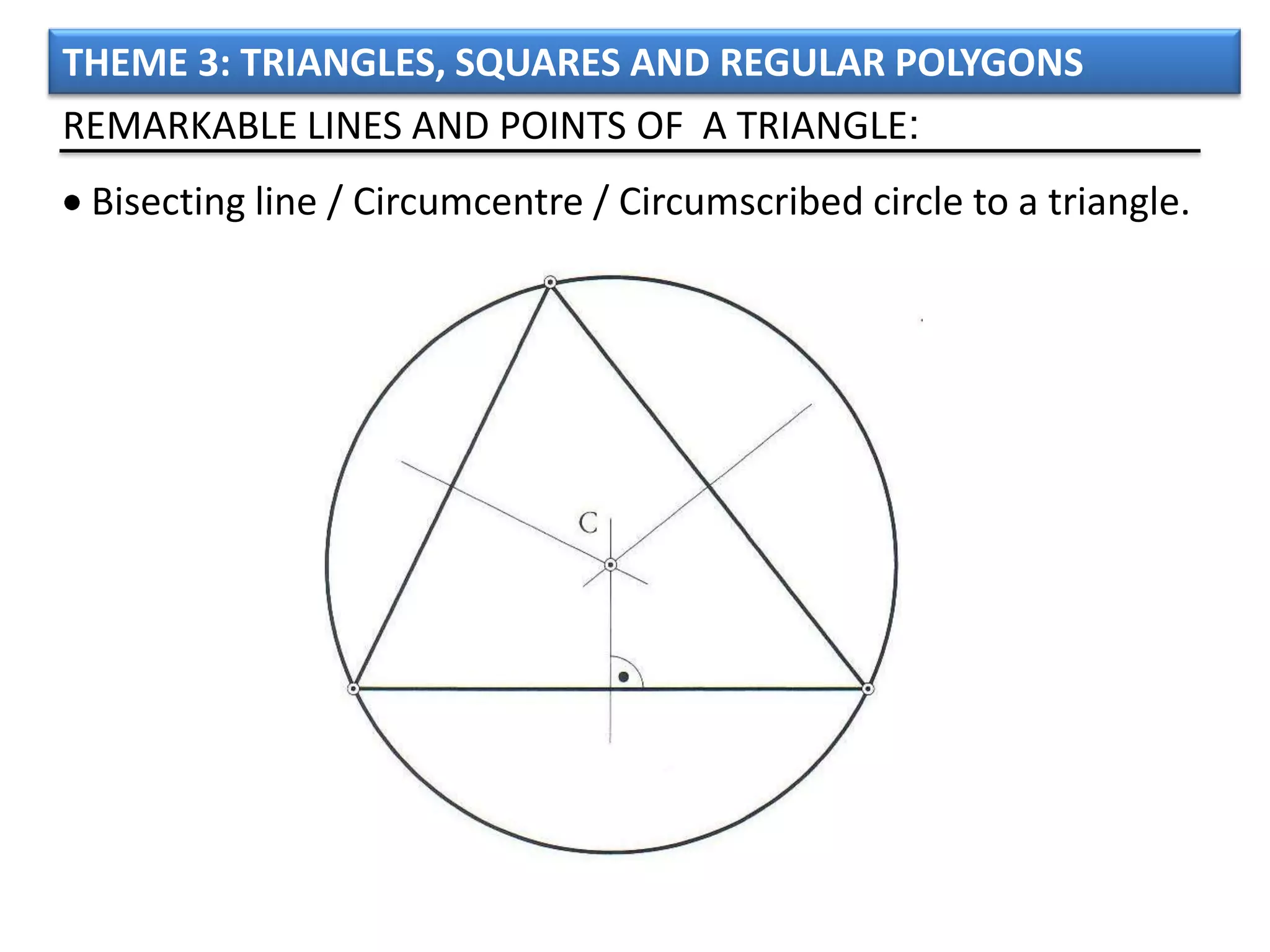 THEME 3: TRIANGLES, SQUARES AND REGULAR POLYGONS
REMARKABLE LINES AND POINTS OF A TRIANGLE:
 Bisecting line / Circumcentre / Circumscribed circle to a triangle.
 