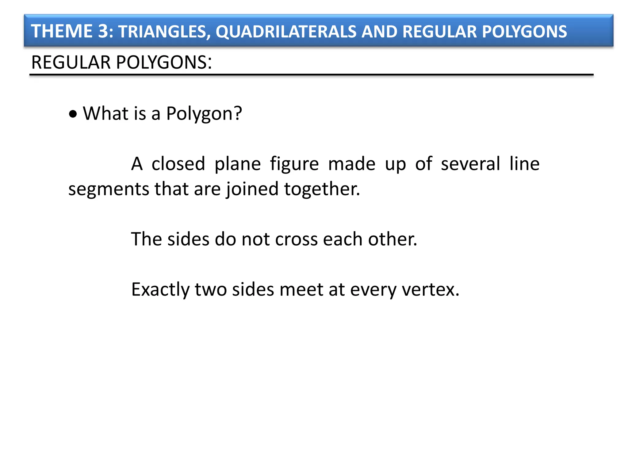 THEME 3: TRIANGLES, QUADRILATERALS AND REGULAR POLYGONS
REGULAR POLYGONS:

     What is a Polygon?

         A closed plane figure made up of several line
   segments that are joined together.

          The sides do not cross each other.

          Exactly two sides meet at every vertex.
 