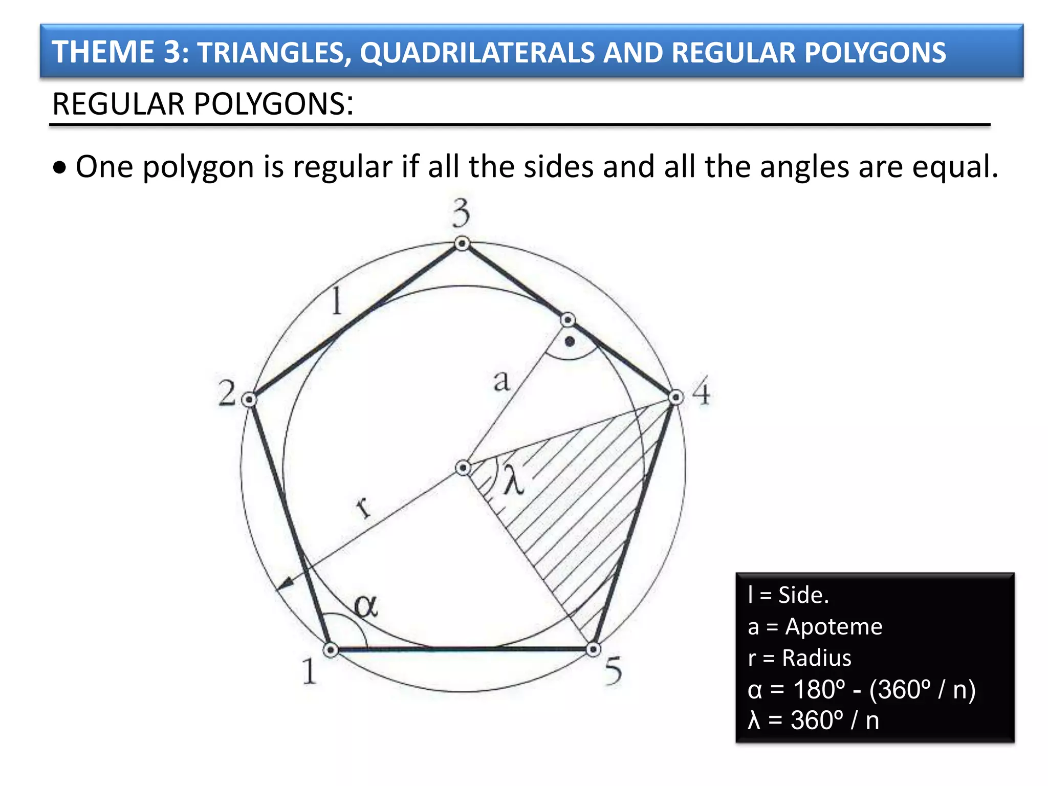 THEME 3: TRIANGLES, QUADRILATERALS AND REGULAR POLYGONS
REGULAR POLYGONS:
 One polygon is regular if all the sides and all the angles are equal.




                                                   l = Side.
                                                   a = Apoteme
                                                   r = Radius
                                                   α = 180º - (360º / n)
                                                   λ = 360º / n
 