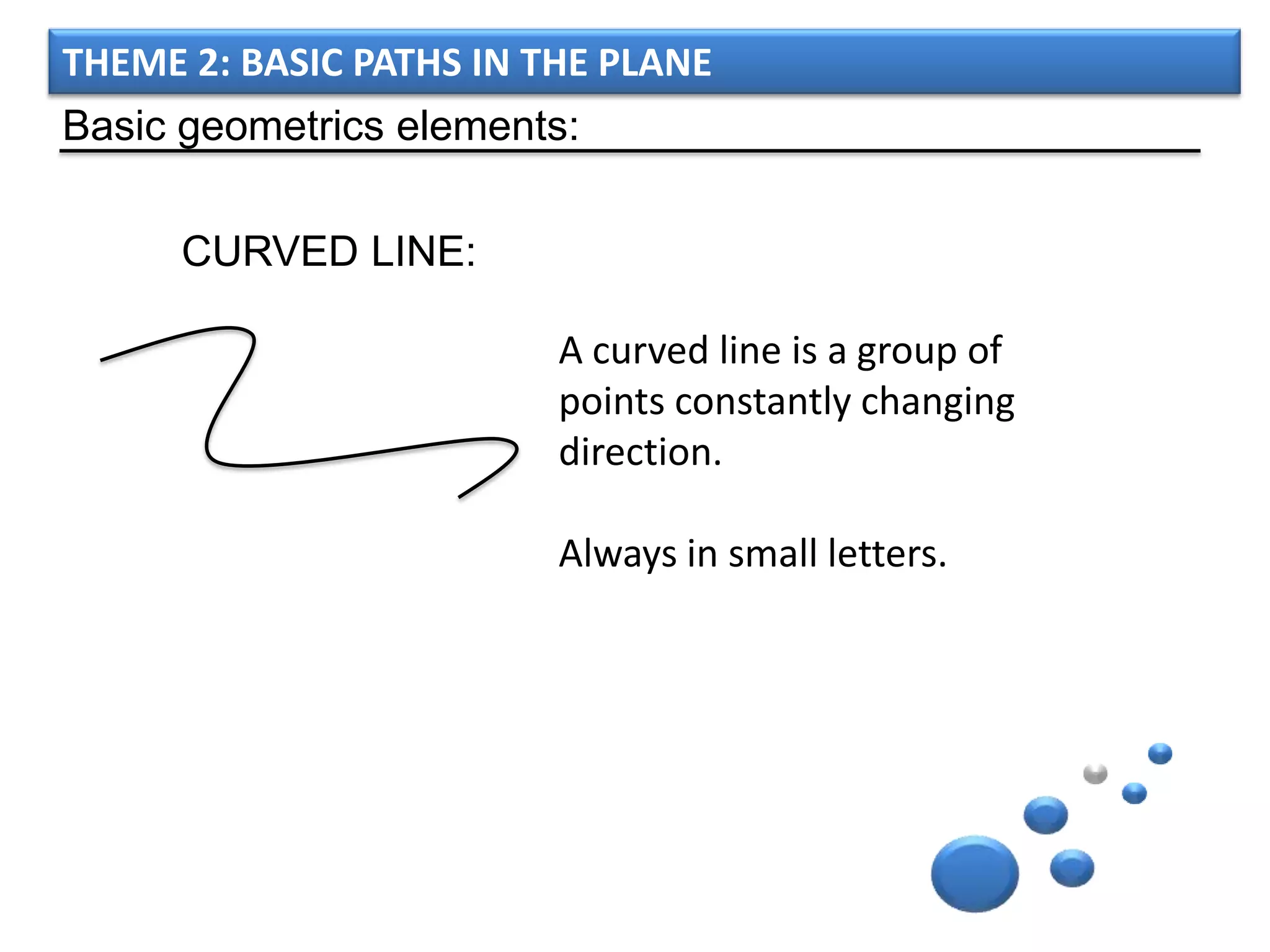 THEME 2: BASIC PATHS IN THE PLANE
Basic geometrics elements:

      CURVED LINE:

                         A curved line is a group of
                         points constantly changing
                         direction.

                         Always in small letters.
 