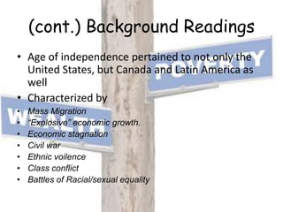 (cont.) Background ReadingsAge of independence pertained to not only the United States, but Canada and Latin America as wellCharacterized byMass Migration“Explosive” economic growth.Economic stagnationCivil warEthnic voilenceClass conflictBattles of Racial/sexual equality