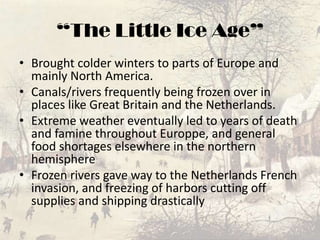 “The Little Ice Age”Brought colder winters to parts of Europe and mainly North America.Canals/rivers frequently being frozen over in places like Great Britain and the Netherlands.Extreme weather eventually led to years of death and famine throughout Europpe, and general food shortages elsewhere in the northern hemisphereFrozen rivers gave way to the Netherlands French invasion, and freezing of harbors cutting off supplies and shipping drastically