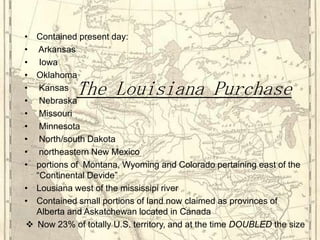 Contained present day: Arkansas IowaOklahoma Kansas Nebraska Missouri Minnesota North/south Dakota northeastern New Mexicoportions of  Montana, Wyoming and Colorado pertaining east of the “Continental Devide”Lousiana west of the mississipi riverContained small portions of land now claimed as provinces of Alberta and Askatchewan located in CanadaNow 23% of totally U.S. territory, and at the time DOUBLED the sizeThe Louisiana Purchase