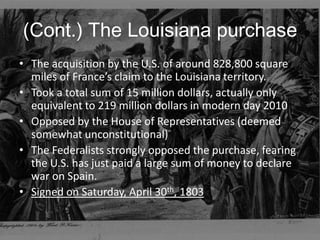 (Cont.) The Louisiana purchaseThe acquisition by the U.S. of around 828,800 square miles of France’s claim to the Louisiana territory.Took a total sum of 15 million dollars, actually only equivalent to 219 million dollars in modern day 2010Opposed by the House of Representatives (deemed somewhat unconstitutional)The Federalists strongly opposed the purchase, fearing the U.S. has just paid a large sum of money to declare war on Spain.Signed on Saturday, April 30th, 1803