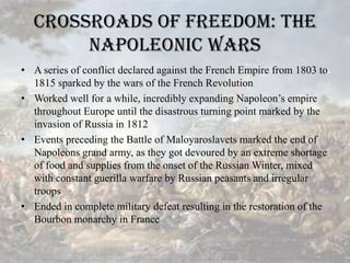 Crossroads of Freedom: The Napoleonic warsA series of conflict declared against the French Empire from 1803 to 1815 sparked by the wars of the French RevolutionWorked well for a while, incredibly expanding Napoleon’s empire throughout Europe until the disastrous turning point marked by the invasion of Russia in 1812Events preceding the Battle of Maloyaroslavets marked the end of Napoleons grand army, as they got devoured by an extreme shortage of food and supplies from the onset of the Russian Winter, mixed with constant guerilla warfare by Russian peasants and irregular troopsEnded in complete military defeat resulting in the restoration of the Bourbon monarchy in France