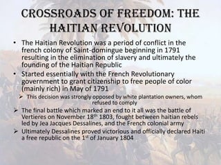 Crossroads of Freedom: The Haitian RevolutionThe Haitian Revolution was a period of conflict in the french colony of Saint-domingue beginning in 1791 resulting in the elimination of slavery and ultimately the founding of the Haitian RepublicStarted essentially with the French Revolutionary government to grant citizenship to free people of color (mainly rich) in May of 1791This decision was strongly opposed by white plantation owners, whom refused to comply