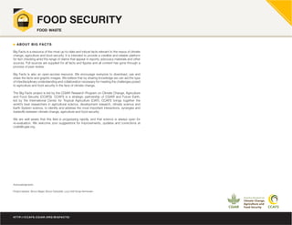 HTTP://CCAFS.CGIAR.ORG/BIGFACTS/
FOOD SECURITY
food waste
Big Facts is a resource of the most up-to-date and robust facts relevant to the nexus of climate
change, agriculture and food security. It is intended to provide a credible and reliable platform
for fact checking amid the range of claims that appear in reports, advocacy materials and other
sources. Full sources are supplied for all facts and figures and all content has gone through a
process of peer review.
Big Facts is also an open-access resource. We encourage everyone to download, use and
share the facts and graphic images. We believe that by sharing knowledge we can aid the type
of interdisciplinary understanding and collaboration necessary for meeting the challenges posed
to agriculture and food security in the face of climate change.
The Big Facts project is led by the CGIAR Research Program on Climate Change, Agriculture
and Food Security (CCAFS). CCAFS is a strategic partnership of CGIAR and Future Earth,
led by the International Center for Tropical Agriculture (CIAT). CCAFS brings together the
world’s best researchers in agricultural science, development research, climate science and
Earth System science, to identify and address the most important interactions, synergies and
tradeoffs between climate change, agriculture and food security.
We are well aware that this field is progressing rapidly, and that science is always open for
re-evaluation. We welcome your suggestions for improvements, updates and corrections at
ccafs@cgiar.org.
Acknowledgments
Project leaders: Simon Bager, Bruce Campbell, Lucy Holt Sonja Vermeulen
ABOUT BIG FACTS
 