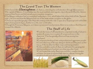 1492 found Ahuitzotl, the eighth leader of Aztecs, extending his confederation through Mesoamerica. The capitol of Mexico-Tenochtitlan was the most sophisticated aquatic city in the world. But the Aztecs remained land lovers and did not advance in maritime navigation. The Mayan civilization had no centralized authority in 1492, which helped the tribes hold off the Spanish until 1700. It is said that the Mayans had one of the mast artistic societies on the globe. The Incas expanded greatly in the fifteenth century under the ruler Tupac Inca Yupan-qui and unified the empire from present day Columbia to Chile, over 2,500 miles. Though the Peruvians, Mayans, and Aztecs possessed naval prowess, there is no evidence that they ever crossed the Atlantic. The Grand Tour: The Western Hemisphere Food, the basis of all humankind is comprised mostly of wheat in western Eurasia, rice in eastern Eurasia and corn in the Americas. This has greatly influenced how society has developed. Europeans developed into independent and aggressive people because their way of life was always in doubt and they were at the mercy of the weather for their crops and transportation. China and other parts of Asia are well suited for growing rice which provides more food per acre that any other food.  Corn formed the early Americans and their complex creative societies  because it required little time to cultivate freeing the people to build and advance technologically. The Staff of Life 