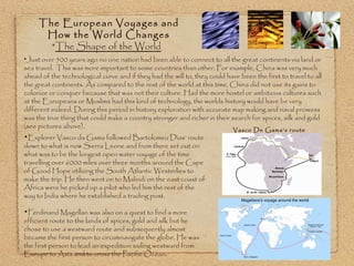 The European Voyages and  How the World Changes  * The Shape of the World Just over 500 years ago no one nation had been able to connect to all the great continents via land or sea travel.  This was more important to some countries than other. For example, China was very much ahead of the technological curve and if they had the will to, they could have been the first to travel to all the great continents. As compared to the rest of the world at this time, China did not use its gains to colonize or conquer because that was not their culture. Had the more hostel or ambitious cultures such at the Europeans or Muslims had this kind of technology, the worlds history would have be very different indeed. During this period in history exploration with accurate map making and naval prowess was the true thing that could make a country stronger and richer in their search for spices, silk and gold (see pictures above). Explorer Vasco da Gama followed Bartolomeu Dias’ route down to what is now  Sierra Leone  and from there set out on what was to be the longest open water voyage of the time travelling over 6000 miles over three months around the Cape of Good Hope utilizing the South Atlantic Westerlies to make the trip. He then went on to Malindi on the east coast of Africa were he picked up a pilot who led him the rest of the way to India where he established a trading post. Ferdinand Magellan was also on a quest to find a more efficient route to the lands of spices, gold and silk but he chose to use a westward route and subsequently almost became the first person to circumnavigate the globe. He was the first person to lead an expedition sailing westward from Europe to Asia and to cross the Pacific Ocean.   Vasco De Gama’s route 