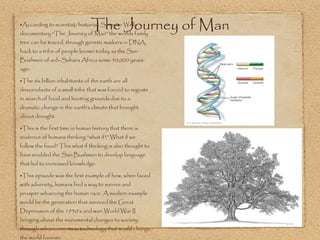 According to scientist/historian Spencer Wells documentary “The Journey of Man” the worlds family tree can be traced, through genetic markers in DNA, back to a tribe of people known today as the San Bushmen of sub-Sahara Africa some 50,000 years ago. The six billion inhabitants of the earth are all descendants of a small tribe that was forced to migrate in search of food and hunting grounds due to a dramatic change in the earth’s climate that brought about drought. This is the first time in human history that there is evidence of humans thinking “what if?” What if we follow the food? This what if thinking is also thought to have enabled the San Bushmen to develop language that led to increased knowledge. This episode was the first example of how, when faced with adversity, humans find a way to survive and prosper advancing the human race. A modern example would be the generation that survived the Great Depression of the 1930’s and won World War II bringing about the monumental changes to society through advancements in technology that would change the world forever.  The Journey of Man 