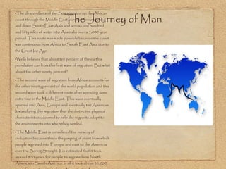 The descendants of the San migrated up the African coast through the Middle East, down an around India and down South East Asia and across one hundred and fifty miles of water into Australia over a 5,000 year period. This route was made possible because the coast was continuous from Africa to South East Asia due to the Great Ice Age.  Wells believes that about ten percent of the earth’s population can from this first wave of migration. But what about the other ninety percent? The second wave of migration from Africa accounts for the other ninety percent of the world population and this second wave took a different route after spending some extra time in the Middle East. This wave eventually spurred into Asia, Europe and eventually the Americas. It was during this migration that the distinctive physical characteristics occurred to help the migrants adapt to the environments into which they settled.  The Middle East is considered the nursery of civilization because this is the jumping of point from which people migrated into Europe and east to the Americas over the Baring Straight. It is estimated that it took around 800 years for people to migrate from North America to South America. In all it took about 35,000 years for man to migrate from Africa to the Americas.  The Journey of Man 