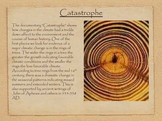 The documentary “Catastrophe” shows how changes in the climate had a trickle down affect to the environment and the course of human history. One of the first places we look for evidence of a major climatic change is in the rings of trees. The wider the rings in a tree the greater the growth indicating favorable climatic conditions and the smaller the rings the less favorable climate. According to tree rings from the mid 16 th  century, there was a dramatic change in the seasonal patterns indicating missed summers and extended winters. This is also supported by ancient writings of John of Aphesis and others in 535-538 AD.  Catastrophe 