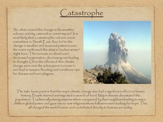 Catastrophe So, what caused this change in the weather, volcanic activity, asteroid or comet impact? It is most likely that a catastrophic volcanic event somewhere in South East Asia led to the change in weather and seasonal patterns over the entire earth much like what a “nuclear winter” might have. The increase on cloud cover decreased evaporation, decreasing rain leading to drought. Once the effects of this climatic change were over the subsequent increase in rain lead to massive flooding and conditions ripe for disease and even plagues. The  take home point  is that this major climatic change also had a significant effect on human history. People starved and migrated in search of food. Major disease devastated the population. Traditionally strong empires where conquered by their neighbors leading to major shifts in global power and gave rise to new religions whose followers were looking for hope. This all changed the world forever and contributed directly to how we are today. 