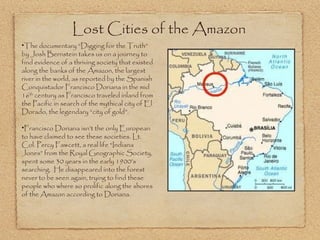 The documentary “Digging for the Truth” by Josh Bernstein takes us on a journey to find evidence of a thriving society that existed along the banks of the Amazon, the largest river in the world, as reported by the Spanish Conquistador Francisco Doriana in the mid 16 th  century as Francisco traveled inland from the Pacific in search of the mythical city of El Dorado, the legendary “city of gold”.  Francisco Doriana isn’t the only European to have claimed to see these societies. Lt. Col. Percy Fawcett, a real life “Indiana Jones” from the Royal Geographic Society, spent some 30 years in the early 1900’s searching.  He disappeared into the forest never to be seen again, trying to find these people who where so prolific along the shores of the Amazon according to Doriana. Lost Cities of the Amazon  