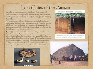 Lost Cities of the Amazon  Artifacts found in the region indicate that advanced civilizations had occupied the shores of the Amazon some 1500 years ago according to carbon dating of the pottery found there.  There is also evidence that the ancient inhabitants had developed sophisticated soil management. Possibly using a slash and burn technique in a sustainable way to produce terra preta or black earth that allowed them to cultivate the land that was not naturally fertile. Josh Bernstein visited the Kuikuru village for clues on how the ancient Amazonians might have lived along the shore. In the village he found that their way of living had not changed much for hundreds of years. They had traditional ways of storing food, trapping fish and cultivating crops. They also had a distinct class social system and a well-developed system of roadways that connected different areas of the community.  