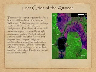 Lost Cities of the Amazon  There is evidence that suggests that this is how it could have been 1500 years ago. With some 19 villages arranged in two large clusters with a hub and spoke type configuration.  The villages where one half to two miles apart connected by straight roadways as much as 150 feet wide and some with curbs and other features that suggest a very complex design and sophisticated knowledge of mathematics and other sciences. This is according to Michael J. Heckenberger an archeologist from the University of Florida who has led research in the area. 