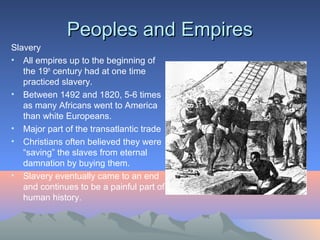 Peoples and EmpiresPeoples and Empires
Slavery
• All empires up to the beginning of
the 19th
century had at one time
practiced slavery.
• Between 1492 and 1820, 5-6 times
as many Africans went to America
than white Europeans.
• Major part of the transatlantic trade
• Christians often believed they were
“saving” the slaves from eternal
damnation by buying them.
• Slavery eventually came to an end
and continues to be a painful part of
human history.
 