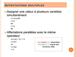 Affectations multiplesAssigner une valeur à plusieurs variables simultanément>>>x=y=56>>>x56>>>y56Affectations parallèles avec le même opérateur	        m1,m2 = 14, 1.11>>>m114>>>m21.1111 La virgule «,»: séparateur