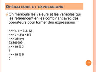 Opérateurs et expressionsOn manipule les valeurs et les variables qui les référencent en les combinant avec des opérateurs pour former des expressions>>> a, b = 7.3, 12	>>> y = 3*a + b/5	>>> print(y)	23.899999…	>>> 10 % 3	1	>>> 10 % 5	017