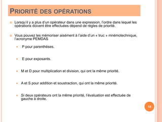Priorité des opérationsLorsqu’il y a plus d’un opérateur dans une expression, l’ordre dans lequel les opérations doivent être effectuées dépend de règles de priorité.Vous pouvez les mémoriser aisément à l’aide d’un « truc » mnémotechnique, l’acronyme PEMDAS  P pour parenthèses. E pour exposants.M et D pour multiplication et division, qui ont la même priorité.A et S pour addition et soustraction, qui ont la même priorité.Si deux opérateurs ont la même priorité, l’évaluation est effectuée de gauche à droite.18