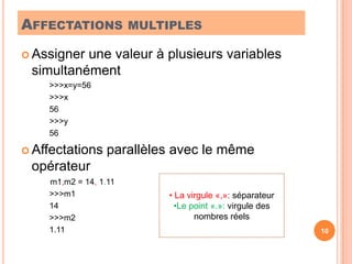 Affectations multiplesAssigner une valeur à plusieurs variables simultanément>>>x=y=56>>>x56>>>y56Affectations parallèles avec le même opérateur	        m1,m2 = 14, 1.11>>>m114>>>m21.1110 La virgule «,»: séparateur