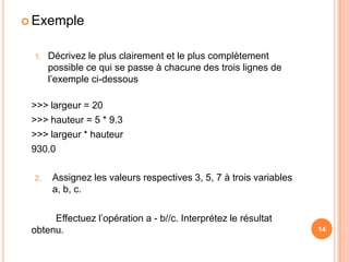 ExempleDécrivez le plus clairement et le plus complètement possible ce qui se passe à chacune des trois lignes de l’exemple ci-dessous >>> largeur = 20	>>> hauteur = 5 * 9.3	>>> largeur * hauteur	930.0Assignez les valeurs respectives 3, 5, 7 à trois variables a, b, c.		Effectuez l’opération a - b//c. Interprétez le résultat obtenu.1414