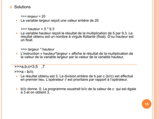 Solutions	>>> largeur = 20La variable largeur reçoit une valeur entière de 20>>> hauteur = 5 * 9.3La variable hauteur reçoit le résultat de la multiplication de 5 par 9.3. Le résultat obtenu est un nombre à virgule flottante (float). D’ou hauteur est un float.>>> largeur * hauteurL’instruction « hauteur*largeur » affiche le résultat de la multiplication de la valeur de la variable largeur par la valeur de la variable hauteur. 	>>>a,b,c=3,5	,7	>>>a - b//cLe résultat obtenu est 3. La division entière de b par c (b//c) est effectué en premier lieu. L’opérateur // est prioritaire par rapport à l’opérateur.b//c donne  0. Le programme soustrait b//c de la valeur de c  qui est égale à 3 et on obtient 3.1515