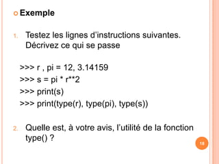 ExempleTestez les lignes d’instructions suivantes. Décrivez ce qui se passe>>> r , pi = 12, 3.14159	>>> s = pi * r**2	>>> print(s)	>>> print(type(r), type(pi), type(s))Quelle est, à votre avis, l’utilité de la fonction type() ?18
