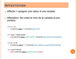 AffectationAffecter = assigner une valeur à une variableAffectation: lien entre le nom de la variable et son contenu	 >>> n = 14 	n prend la valeur 14 et est de type entier	 >>> msg = "Hello world! "   	msg prend la valeur "Hello world! " et est de type chaîne de caractères	 >>> pi = 3.14 	pi prend la valeur 3.14 et est de type nombre a virgule flottante (float)	 >>> verre1=verre2	verre1 prend la valeur contenue dans verre28