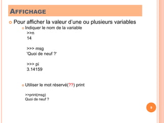 AffichagePour afficher la valeur d’une ou plusieurs variablesIndiquer le nom de la variable>>n14>>> msg'Quoi de neuf ?‘>>> pi3.14159Utiliser le mot réservé(??) print	>>print(msg)	Quoi de neuf ?9