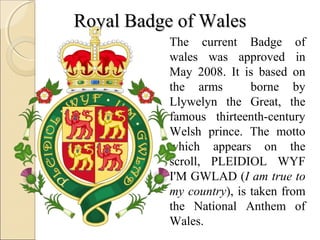 Royal Badge of Wales
           The current Badge of
           wales was approved in
           May 2008. It is based on
           the arms        borne by
           Llywelyn the Great, the
           famous thirteenth-century
           Welsh prince. The motto
           which appears on the
           scroll, PLEIDIOL WYF
           I'M GWLAD (I am true to
           my country), is taken from
           the National Anthem of
           Wales.
 