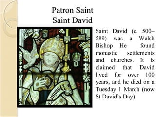Patron Saint
Saint David
               Saint David (c. 500–
               589) was a Welsh
               Bishop He         found
               monastic    settlements
               and churches. It is
               claimed that David
               lived for over 100
               years, and he died on a
               Tuesday 1 March (now
               St David’s Day).
 