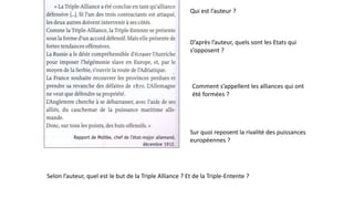 Qui est l’auteur ?
D’après l’auteur, quels sont les Etats qui
s’opposent ?
Comment s’appellent les alliances qui ont
été formées ?
Sur quoi reposent la rivalité des puissances
européennes ?
Selon l’auteur, quel est le but de la Triple Alliance ? Et de la Triple-Entente ?
 
