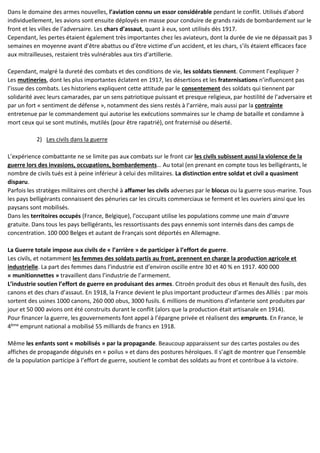 Dans le domaine des armes nouvelles, l’aviation connu un essor considérable pendant le conflit. Utilisés d’abord
individuellement, les avions sont ensuite déployés en masse pour conduire de grands raids de bombardement sur le
front et les villes de l’adversaire. Les chars d’assaut, quant à eux, sont utilisés dès 1917.
Cependant, les pertes étaient également très importantes chez les aviateurs, dont la durée de vie ne dépassait pas 3
semaines en moyenne avant d’être abattus ou d’être victime d’un accident, et les chars, s’ils étaient efficaces face
aux mitrailleuses, restaient très vulnérables aux tirs d’artillerie.
Cependant, malgré la dureté des combats et des conditions de vie, les soldats tiennent. Comment l’expliquer ?
Les mutineries, dont les plus importantes éclatent en 1917, les désertions et les fraternisations n’influencent pas
l’issue des combats. Les historiens expliquent cette attitude par le consentement des soldats qui tiennent par
solidarité avec leurs camarades, par un sens patriotique puissant et presque religieux, par hostilité de l’adversaire et
par un fort « sentiment de défense », notamment des siens restés à l’arrière, mais aussi par la contrainte
entretenue par le commandement qui autorise les exécutions sommaires sur le champ de bataille et condamne à
mort ceux qui se sont mutinés, mutilés (pour être rapatrié), ont fraternisé ou déserté.
2) Les civils dans la guerre
L’expérience combattante ne se limite pas aux combats sur le front car les civils subissent aussi la violence de la
guerre lors des invasions, occupations, bombardements… Au total (en prenant en compte tous les belligérants, le
nombre de civils tués est à peine inférieur à celui des militaires. La distinction entre soldat et civil a quasiment
disparu.
Parfois les stratèges militaires ont cherché à affamer les civils adverses par le blocus ou la guerre sous-marine. Tous
les pays belligérants connaissent des pénuries car les circuits commerciaux se ferment et les ouvriers ainsi que les
paysans sont mobilisés.
Dans les territoires occupés (France, Belgique), l’occupant utilise les populations comme une main d’œuvre
gratuite. Dans tous les pays belligérants, les ressortissants des pays ennemis sont internés dans des camps de
concentration. 100 000 Belges et autant de Français sont déportés en Allemagne.
La Guerre totale impose aux civils de « l’arrière » de participer à l’effort de guerre.
Les civils, et notamment les femmes des soldats partis au front, prennent en charge la production agricole et
industrielle. La part des femmes dans l’industrie est d’environ oscille entre 30 et 40 % en 1917. 400 000
« munitionnettes » travaillent dans l’industrie de l’armement.
L’industrie soutien l’effort de guerre en produisant des armes. Citroën produit des obus et Renault des fusils, des
canons et des chars d’assaut. En 1918, la France devient le plus important producteur d’armes des Alliés : par mois
sortent des usines 1000 canons, 260 000 obus, 3000 fusils. 6 millions de munitions d’infanterie sont produites par
jour et 50 000 avions ont été construits durant le conflit (alors que la production était artisanale en 1914).
Pour financer la guerre, les gouvernements font appel à l’épargne privée et réalisent des emprunts. En France, le
4ème emprunt national a mobilisé 55 milliards de francs en 1918.
Même les enfants sont « mobilisés » par la propagande. Beaucoup apparaissent sur des cartes postales ou des
affiches de propagande déguisés en « poilus » et dans des postures héroïques. Il s’agit de montrer que l’ensemble
de la population participe à l’effort de guerre, soutient le combat des soldats au front et contribue à la victoire.
 