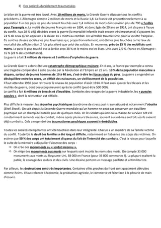 3) Des sociétés durablement traumatisées
Le bilan de la guerre est très lourd. Avec 10 millions de morts, la Grande Guerre dépasse tous les conflits
précédents. L’Allemagne compte 2 millions de morts et la Russie 1,8. La France est proportionnellement à sa
population l’un des pays les plus durement touchés avec 1,4 millions de morts dont environ plus de 700 « fusillés
pour l’exemple ». La moitié des jeunes Français nés en 1894, et donc âgés de 20 ans en 1914, ont disparu à l'issue
du conflit. Aux 28 % déjà décédés avant la guerre (la mortalité infantile était encore très importante) s'ajoutent les
24 % de ceux qu'on appelait « la classe 14 » morts au combat. Un véritable traumatisme pour la société française.
Ce sont les classes sociales les plus favorisées qui, proportionnellement, ont été les plus touchées car le taux de
mortalité des officiers était 2 fois plus élevé que celui des soldats. En moyenne, près de 15 % des mobilisés sont
morts. Le pays le plus touché est la Serbie avec 38 % et le moins est les Etats-Unis avec 2,5 %. France et Allemagne :
16 % (28 % des combattants).
La guerre a fait 3 millions de veuves et 6 millions d’orphelins de guerre.
La Grande Guerre a donc été une catastrophe démographique majeure. En 4 ans, la France par exemple a connu
une tragédie comparable à celle causée par la Révolution et l’Empire en 25 ans. 10 % de la population masculine a
disparu, surtout de jeunes hommes de 19 à 40 ans, c’est-à-dire les forces vives du pays. La guerre a engendré un
déséquilibre entre les sexes, un déficit des naissances, un vieillissement de la population.
Il faut attendre 1950 pour retrouver le niveau de population d’août 1914. Il faut aussi ajouter les blessés et les
mutilés de guerre, dont beaucoup meurent après le conflit (peut-être 500 000).
Le conflit a fait 6 millions de blessés et d’invalides. Symboles des ravages de la guerre industrielle, les « gueules
cassées », dont la réinsertion est difficile.
Plus difficile à mesurer, les séquelles psychiatriques (syndrome de stress post-traumatique) et notamment l’obusite
(Shell Shock). On sait depuis la Seconde Guerre mondiale qu’un homme ne peut pas conserver son équilibre
psychique sur un champ de bataille plus de quelques mois. Or les soldats qui ont eu la chance de survivre ont été
constamment ramenés vers le combat, même après plusieurs blessures, souvent aux mêmes endroits où ils avaient
déjà combattu. Cela a engendré des traumatismes psychiques souvent irrémédiables.
Toutes les sociétés belligérantes ont été touchées dans leur intégralité. Chacun a un membre de sa famille victime
du conflit. Toutefois le deuil des familles a été long et difficile, notamment en l’absence des corps des victimes. On
estime que 50 % des corps ont totalement disparus du fait de l’intensité des combats. C’est la raison pour laquelle
le culte de la mémoire a dû pallier l’absence des corps :
 On crée des monuments au « soldat inconnu ».
 On érige des monuments aux morts sur lesquels sont inscrits les noms des morts. On compte 33 000
monuments aux morts au Royaume-Uni, 38 000 en France (pour 36 000 communes !). La plupart exaltent la
patrie, le courage des soldats et des civils. Une dizaine portent un message pacifiste et antimilitariste.
Par ailleurs, les destructions sont très importantes. Certaines villes proches du front sont quasiment détruites
comme Reims. Il faut relancer l’économie, la production agricole, le commerce et faire face à la pénurie de main
d’œuvre.
 