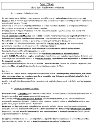 Sujet d’étude :
Vivre dans l’Italie mussolinienne
1) La naissance du fascisme italien
En Italie, la victoire de 1918 est ressentie comme une défaite par les nationalistes qui dénoncent une « paix
mutilée », dont ils rendent le gouvernement responsable, car les traités de paix ne lui ont pas octroyé les territoires
revendiqués (Dalmatie, Trieste).
Par ailleurs, le pays connaît une crise économique et sociale importante du fait de la désorganisation totale de
l’économie au lendemain de la Première Guerre mondiale.
L’Etat est accusé de ne pas être capable de mettre fin aux troubles et à l’agitation sociale mais aussi d’être
responsable de la « paix mutilée ».
Le parti fasciste de Benito Mussolini, créé en 1921, fédère les nationalistes mais aussi les grands propriétaires et
industriels qui craignent une révolution communiste. Le parti se présente comme l’ennemi du désordre et
favorable à des mesures sociales, ce qui le rend populaire également auprès des ouvriers.
Le 28 octobre 1922, Mussolini organise un coup de force, la « marche sur Rome », c’est-à-dire un défilé
paramilitaire entouré de ses milices armées (les « chemises noires »).
Le 30, Mussolini est appelé par le roi Victor-Emmanuel III pour former un nouveau gouvernement.
Les députés lui donnent les pleins pouvoirs pour un an.
La « marche sur Rome » n’est pas un coup d’Etat car Mussolini est parvenu au pouvoir légalement.
A partir de 1925, Mussolini met en place une dictature. Les élections sont truquées, le parti fasciste devient le seul
autorisé (le parti socialiste est dissous) et les lois fascistissimes suppriment les libertés publiques et accordent tous
les pouvoirs à Mussolini.
Le gouvernement est remplacé en 1928 par le Grand Conseil du fascisme contrôlé par Mussolini. Cependant, pour
ce dernier, l’Etat est tout et le parti est l’instrument de la domination de l’Etat.
Exercice :
L’historien Ian Kershaw a défini un régime totalitaire comme étant « Etat omnipotent, dominé par un parti unique
et un chef autocratique, qui encadre et surveille sa population pour lui imposer son idéologie et qui cherche à
éliminer ses ennemis réels ou supposés. »
Justifiez cette définition à propos de l’Italie mussolinienne à partir des documents de cette fiche, ainsi que des docs
p.87 à 89
2) Un Etat et un chef tout puissants
Pour les fascistes, l’Etat est tout (d’où le terme de « totalitaire ». L’objectif de Mussolini est de renforcer l’unité de
la nation par un Etat tout-puissant, donc anti-démocratique.
Mussolini souhaite restaurer la grandeur de l’Italie, celle de l’Empire romain, qui est omniprésent dans la
propagande. Mussolini est souvent représenté tel un empereur romain. Il impose le salut fasciste (qui sera repris
par les nazis), inspiré du salut romain « Ave César ».
Le fascisme est donc, par nature, expansionniste. Mussolini souhaite créer un nouvel Empire romain par des
conquêtes militaires. Il conquiert l’Ethiopie et l’Albanie et se rapproche de l’Allemagne (Axe Rome-Berlin, 1936).
Pour mener ce projet, Mussolini souhaite créer un « homme nouveau », un peuple de guerriers formés dans les
organisations collectives du régime.
Le rapprochement de l’Italie avec l’Allemagne l’amène à prendre des mesures racistes et antisémites (absentes
jusqu’au milieu des années 30) mais la répression est moins marquée qu’en Allemagne.
 