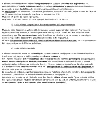 L’Italie mussolinienne est donc une dictature personnelle car Mussolini concentre tous les pouvoirs. Il fait
également l’objet d’un culte de la personnalité orchestré par la propagande d’Etat qui mobilise tous les moyens
pour exalter la figure du chef (grandes cérémonies, presse, cinéma, arts, architecture…).
La propagande en fait un hommes charismatique, providentiel, infaillible et proche du peuple. Lui seul a la capacité
de décider du destin de son peuple. Sa volonté est source de tout droit.
Mussolini est qualifié de « Duce » (le Guide).
De grandes cérémonies mettent en scène le peuple rassemblé autour de son chef.
3) L’utilisation de la répression et de la terreur comme outil de gouvernement
Mussolini utilise également la violence et la terreur pour parvenir au pouvoir et s’y maintenir. Pour mener la
répression contre ses ennemis, le régime dispose d’une police politique : l’OVRA. En 1919, il crée une milice
paramilitaire, les « faisceaux de combats » (qui a donné le terme « fasciste ») qui s’attaquent à ceux qui sont
désignés responsables des désordres (grévistes, syndicalistes, partis de gauche…).
En 1925, Mussolini revendique l’assassinat par les fascistes du député socialiste Matteotti, son principal opposant.
Cet évènement marque le début de la dictature.
4) Une population encadrée
L’Italie mussolinienne s’appuie sur une idéologie à laquelle l’ensemble de la population doit adhérer et qui vise à
transformer radicalement la société en créant un « homme nouveau ».
Cet « homme nouveau » doit être capable de lutter contre les ennemis identifiés par le régime, c’est pourquoi les
masses doivent être organisées de façon paramilitaire pour les besoins de la production ou pour la défense
nationale. La place de l’armée est importante dans ces régimes et quasiment omniprésente dans la propagande.
L’établissement d’une « société nouvelle » passe par l’embrigadement et l’endoctrinement de la population, et
plus particulièrement de la jeunesse.
La population est endoctrinée par la propagande qui impose l’idéologie officielle. Des ministères de la propagande
sont créés. L’objectif est de rechercher l’adhésion de l’ensemble de la population.
Les enfants sont enrôlés, parfois dès le plus jeune âge, dans les « fils de la louve » et l’« Œuvre nationale Balilla ».
Ces organisations ont une structure paramilitaire et reprennent celle du parti. En uniforme, les enfants y reçoivent
un entrainement sportif et militaire ainsi qu’un endoctrinement idéologique.
 