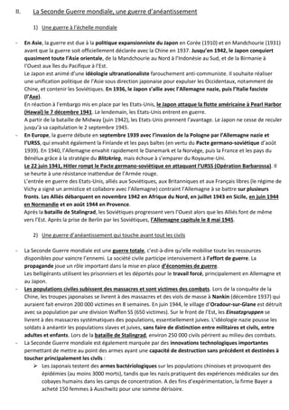 II. La Seconde Guerre mondiale, une guerre d’anéantissement
1) Une guerre à l’échelle mondiale
- En Asie, la guerre est due à la politique expansionniste du Japon en Corée (1910) et en Mandchourie (1931)
avant que la guerre soit officiellement déclarée avec la Chine en 1937. Jusqu’en 1942, le Japon conquiert
quasiment toute l’Asie orientale, de la Mandchourie au Nord à l’Indonésie au Sud, et de la Birmanie à
l’Ouest aux îles du Pacifique à l’Est.
Le Japon est animé d’une idéologie ultranationaliste farouchement anti-communiste. Il souhaite réaliser
une unification politique de l’Asie sous direction japonaise pour expulser les Occidentaux, notamment de
Chine, et contenir les Soviétiques. En 1936, le Japon s’allie avec l’Allemagne nazie, puis l’Italie fasciste
(l’Axe).
En réaction à l’embargo mis en place par les Etats-Unis, le Japon attaque la flotte américaine à Pearl Harbor
(Hawaï) le 7 décembre 1941. Le lendemain, les Etats-Unis entrent en guerre.
A partir de la bataille de Midway (juin 1942), les Etats-Unis prennent l’avantage. Le Japon ne cesse de reculer
jusqu’à sa capitulation le 2 septembre 1945.
- En Europe, la guerre débute en septembre 1939 avec l’invasion de la Pologne par l’Allemagne nazie et
l’URSS, qui envahit également la Finlande et les pays baltes (en vertu du Pacte germano-soviétique d’août
1939). En 1940, l’Allemagne envahit rapidement le Danemark et la Norvège, puis la France et les pays du
Bénélux grâce à la stratégie du Blitzkrieg, mais échoue à s’emparer du Royaume-Uni.
Le 22 juin 1941, Hitler rompt le Pacte germano-soviétique en attaquant l’URSS (Opération Barbarossa). Il
se heurte à une résistance inattendue de l’Armée rouge.
L’entrée en guerre des Etats-Unis, alliés aux Soviétiques, aux Britanniques et aux Français libres (le régime de
Vichy a signé un armistice et collabore avec l’Allemagne) contraint l’Allemagne à se battre sur plusieurs
fronts. Les Alliés débarquent en novembre 1942 en Afrique du Nord, en juillet 1943 en Sicile, en juin 1944
en Normandie et en août 1944 en Provence.
Après la bataille de Stalingrad, les Soviétiques progressent vers l’Ouest alors que les Alliés font de même
vers l’Est. Après la prise de Berlin par les Soviétiques, l’Allemagne capitule le 8 mai 1945.
2) Une guerre d’anéantissement qui touche avant tout les civils
- La Seconde Guerre mondiale est une guerre totale, c’est-à-dire qu’elle mobilise toute les ressources
disponibles pour vaincre l’ennemi. La société civile participe intensivement à l’effort de guerre. La
propagande joue un rôle important dans la mise en place d’économies de guerre.
Les belligérants utilisent les prisonniers et les déportés pour le travail forcé, principalement en Allemagne et
au Japon.
- Les populations civiles subissent des massacres et sont victimes des combats. Lors de la conquête de la
Chine, les troupes japonaises se livrent à des massacres et des viols de masse à Nankin (décembre 1937) qui
auraient fait environ 200 000 victimes en 8 semaines. En juin 1944, le village d’Oradour-sur-Glane est détruit
avec sa population par une division Waffen SS (650 victimes). Sur le front de l’Est, les Einsatzgruppen se
livrent à des massacres systématiques des populations, essentiellement juives. L’idéologie nazie pousse les
soldats à anéantir les populations slaves et juives, sans faire de distinction entre militaires et civils, entre
adultes et enfants. Lors de la bataille de Stalingrad, environ 250 000 civils périrent au milieu des combats.
- La Seconde Guerre mondiale est également marquée par des innovations technologiques importantes
permettant de mettre au point des armes ayant une capacité de destruction sans précédent et destinées à
toucher principalement les civils :
➢ Les Japonais testent des armes bactériologiques sur les populations chinoises et provoquent des
épidémies (au moins 3000 morts), tandis que les nazis pratiquent des expériences médicales sur des
cobayes humains dans les camps de concentration. A des fins d’expérimentation, la firme Bayer a
acheté 150 femmes à Auschwitz pour une somme dérisoire.
 