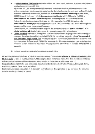 ➢ Le bombardement stratégique (destiné à frapper des cibles civiles, des villes le plus souvent) connait
un développement considérable.
A partir de 1942, les Alliés prennent pour cible les villes allemandes et japonaises lors de raids
aériens comprenant plusieurs centaines de bombardiers. Les bombardements sont parfois effectués
au moyen de bombes incendiaires, comme lors du bombardement de Hambourg (40 000 morts,
80 000 blessés). En février 1945, le bombardement de Dresde fait 25 000 morts. En 1944, le
bombardement des villes de Normandie par les Alliés fait près de 20 000 victimes civiles.
En Asie, les bombardements américains sur les villes japonaises font 500 000 victimes. Le
bombardement de Tokyo (mars 1945) par 334 B-29 fit 100 000 victimes, c’est-à-dire davantage que
les raids nucléaires sur Hiroshima et Nagasaki.
En représailles, les Allemands mettent au point des armes nouvelles : la bombe volante V1 et le
missile balistique V2, destinés à terroriser les populations des villes britanniques.
➢ L’arme nucléaire est mise au point par les Etats-Unis dans le cadre du programme Manhattan (1ère
explosion d’une bombe nucléaire en juillet 1945). Elle est utilisée contre les villes d’Hiroshima le 6
août 1945 et de Nagasaki le 9 août afin de provoquer la capitulation japonaise et de placer les Etats-
Unis en position de force face à l’URSS. Elle provoque des dégâts considérables : une seule bombe a
provoqué la mort immédiate d’au moins 70 000 personnes à Hiroshima et entre 50 000 et 80 000 à
Nagasaki.
3) Un bilan humain et matériel effroyable et sans précédent
La Seconde Guerre mondiale est le conflit le plus meurtrier de l’Histoire avec plus de 50 millions de victimes, dont
60 % de civils. Le pays le plus touché est l’URSS avec plus de 21 millions de morts. Plus de la moitié des militaires
tués en Europe sont des soldats soviétiques. Vient ensuite la Chine avec 20 millions de morts…
Les destructions matérielles sont immenses. Des villes sont entièrement détruites (Varsovie, Stalingrad, Berlin,
Hambourg, Dresde, Caen, Tokyo, Hiroshima…
Les infrastructures de production et de transport sont totalement désorganisées, ce qui provoque des pénuries
dans les années qui suivent le conflit.
 