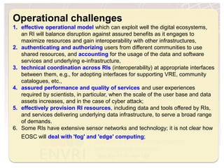 H2020 Project Project Number: 654182
Operational challenges
1. effective operational model which can exploit well the digital ecosystems,
an RI will balance disruption against assured benefits as it engages to
maximize resources and gain interoperability with other infrastructures,
2. authenticating and authorizing users from different communities to use
shared resources, and accounting for the usage of the data and software
services and underlying e-infrastructure,
3. technical coordination across RIs (interoperability) at appropriate interfaces
between them, e.g., for adopting interfaces for supporting VRE, community
catalogues, etc.,
4. assured performance and quality of services and user experiences
required by scientists, in particular, when the scale of the user base and data
assets increases, and in the case of cyber attack;
5. effectively provision RI resources, including data and tools offered by RIs,
and services delivering underlying data infrastructure, to serve a broad range
of demands.
6. Some RIs have extensive sensor networks and technology; it is not clear how
EOSC will deal with 'fog' and 'edge' computing;
 