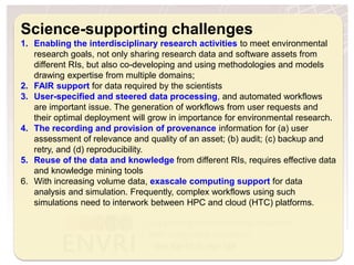 H2020 Project Project Number: 654182
Science-supporting challenges
1. Enabling the interdisciplinary research activities to meet environmental
research goals, not only sharing research data and software assets from
different RIs, but also co-developing and using methodologies and models
drawing expertise from multiple domains;
2. FAIR support for data required by the scientists
3. User-specified and steered data processing, and automated workflows
are important issue. The generation of workflows from user requests and
their optimal deployment will grow in importance for environmental research.
4. The recording and provision of provenance information for (a) user
assessment of relevance and quality of an asset; (b) audit; (c) backup and
retry, and (d) reproducibility.
5. Reuse of the data and knowledge from different RIs, requires effective data
and knowledge mining tools
6. With increasing volume data, exascale computing support for data
analysis and simulation. Frequently, complex workflows using such
simulations need to interwork between HPC and cloud (HTC) platforms.
 