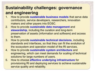 H2020 Project Project Number: 654182
Sustainability challenges: governance
and engineering
1. How to provide sustainable business models that serve data
contributors, service developers, researchers, innovation
makers and other payers into EOSC.
2. How to provide sustainable data management and
stewardship, including the curation and long-term
preservation of assets (information and software) and access
to them.
3. How to provide sustainable technical decisions, including
standards and interfaces, so that they can fit the evolution of
the ecosystem and operation model of the RI services.
4. How to provide sustainable system architecture and
engineering, which can meet demands for scaling of technical
solutions for large numbers of users.
5. How to choose effective underlying infrastructure for
provisioning RI and deploying services to achieve sustainable
service quality and reliability.
 