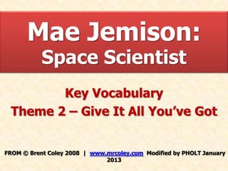 Mae Jemison:
           Space Scientist
        Key Vocabulary
 Theme 2 – Give It All You’ve Got


FROM © Brent Coley 2008 | www.mrcoley.com Modified by PHOLT January
                              2013
 