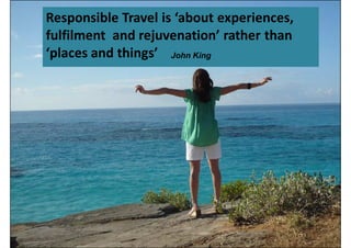 Responsible Travel is ‘about experiences,
fulfilment and rejuvenation’ rather than
‘places and things’ John King
 