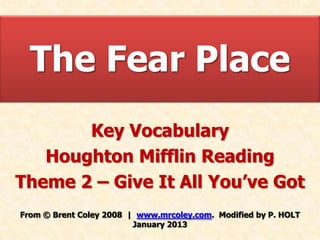The Fear Place
       Key Vocabulary
   Houghton Mifflin Reading
Theme 2 – Give It All You’ve Got
From © Brent Coley 2008 | www.mrcoley.com. Modified by P. HOLT
                         January 2013
 