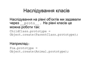 Наслідування класів
Наслідування на рівні об’єктів ми задавали
через __proto__ . На рівні класів це
можна роботи так:
ChildClass.prototype =
Object.create(ParentClass.prototype);
Наприклад:
Fox.prototype =
Object.create(Animal.prototype);
 