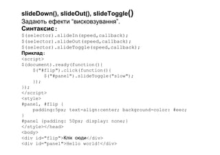 slideDown(), slideOut(), slideToggle()
Задають ефекти “висковзування”.
Синтаксис:
$(selector).slideIn(speed,callback);
$(selector).slideOut(speed,callback);
$(selector).slideToggle(speed,callback);
Приклад:
<script>
$(document).ready(function(){
$("#flip").click(function(){
$("#panel").slideToggle("slow");
});
});
</script>
<style>
#panel, #flip {
padding:5px; text-align:center; background-color: #eec;
}
#panel {padding: 50px; display: none;}
</style></head>
<body>
<div id="flip">Клік сюди</div>
<div id="panel">Hello world!</div>
 