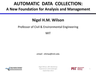 AUTOMATIC DATA COLLECTION:
A New Foundation for Analysis and Management
Nigel H.M. Wilson
Professor of Civil & Environmental Engineering
MIT
email: nhmw@mit.edu
Nigel Wilson, BRT Workshop:
Experiences and Challenges
September 2013
1
 